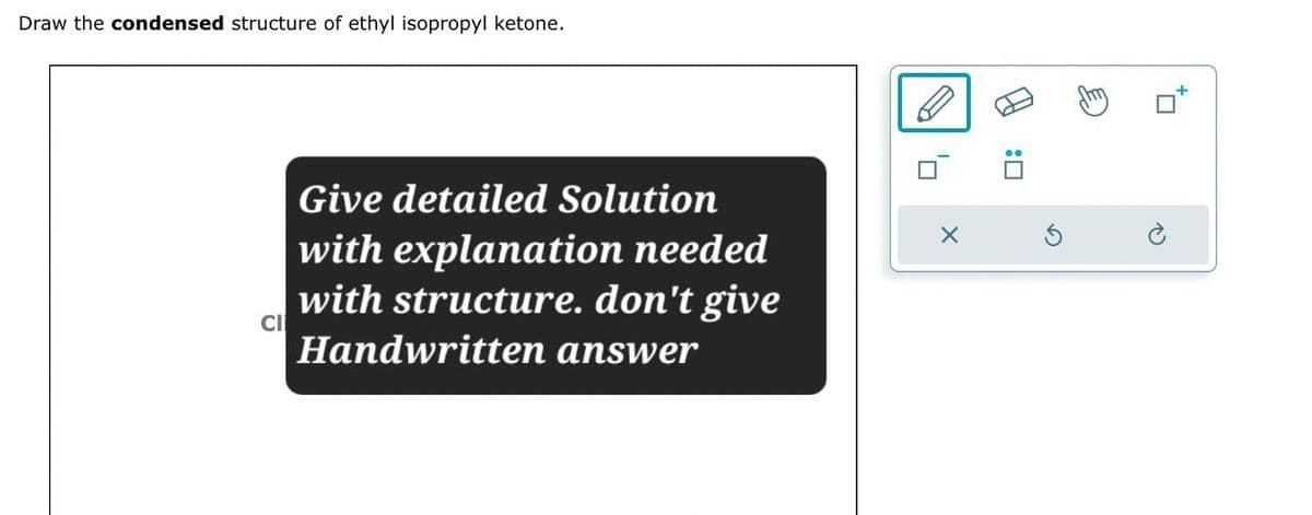 Draw the condensed structure of ethyl isopropyl ketone.
CI
Give detailed Solution
with explanation needed
with structure. don't give
Handwritten answer
✗
:☐
G