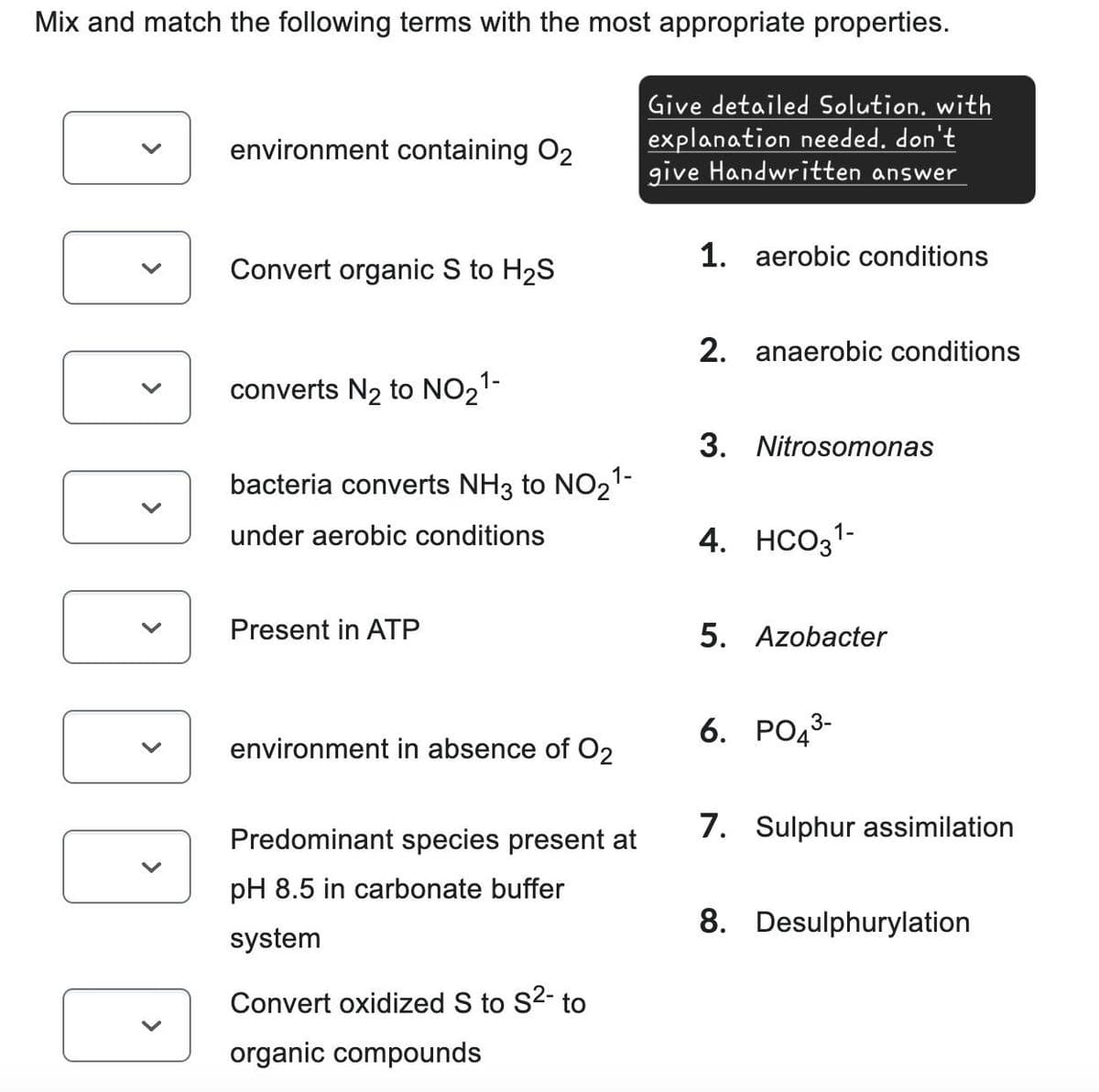 Mix and match the following terms with the most appropriate properties.
environment containing O2
Give detailed Solution, with
explanation needed. don't
give Handwritten answer
Convert organic S to H2S
1. aerobic conditions
2. anaerobic conditions
converts N2 to NO21-
bacteria converts NH 3 to NO21-
under aerobic conditions
Present in ATP
3. Nitrosomonas
4. HCO31-
5. Azobacter
environment in absence of O2
Predominant species present at
pH 8.5 in carbonate buffer
system
Convert oxidized S to S²- to
organic compounds
6. PO 3-
7. Sulphur assimilation
8. Desulphurylation