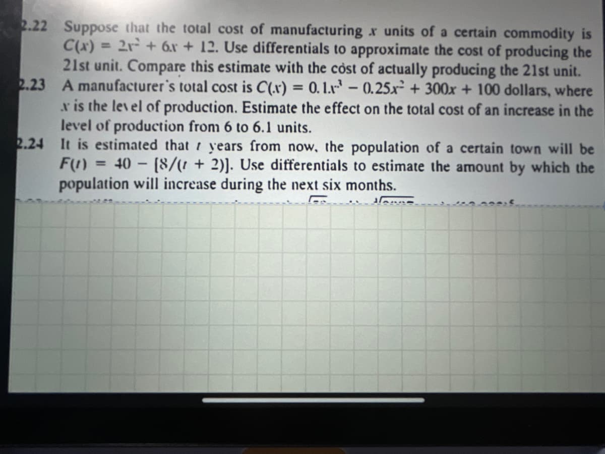 2.22 Suppose that the total cost of manufacturing x units of a certain commodity is
C(x) = 2r + 6.r + 12. Use differentials to approximate the cost of producing the
21st unit. Compare this estimate with the cost of actually producing the 21st unit.
2.23 A manufacturer's total cost is C(x) = 0.1.r – 0.25x² + 300x + 100 dollars, where
x is the level of production. Estimate the effect on the total cost of an increase in the
level of production from 6 to 6.1 units.
2.24 It is estimated that years from now, the population of a certain town will be
F(1) = 40 - (8/(! + 2)]. Use differentials to estimate the amount by which the
population will increase during the next six months.
