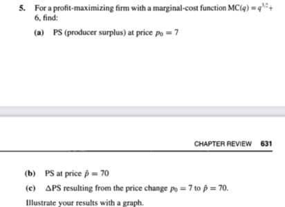 5. For a profit-maximizing firm with a marginal-cost function MC(q) =q² +
6, find:
(a) PS (producer surplus) at price po = 7
CHAPTER REVIEW 631
(b) PS at price p = 70
(c) APS resulting from the price change po = 7 to p = 70.
Illustrate your results with a graph.