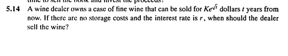 5.14 A wine dealer owns a case of fine wine that can be sold for Kev' dollars t years from
now. If there are no storage costs and the interest rate is r, when should the dealer
sell the wine?
