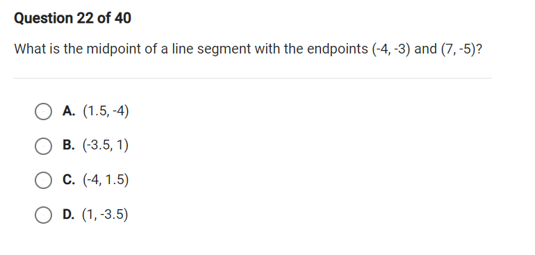 Question 22 of 40
What is the midpoint of a line segment with the endpoints (-4, -3) and (7, -5)?
А. (1.5, -4)
В. (3.5, 1)
С. (-4, 1.5)
O D. (1, -3.5)
