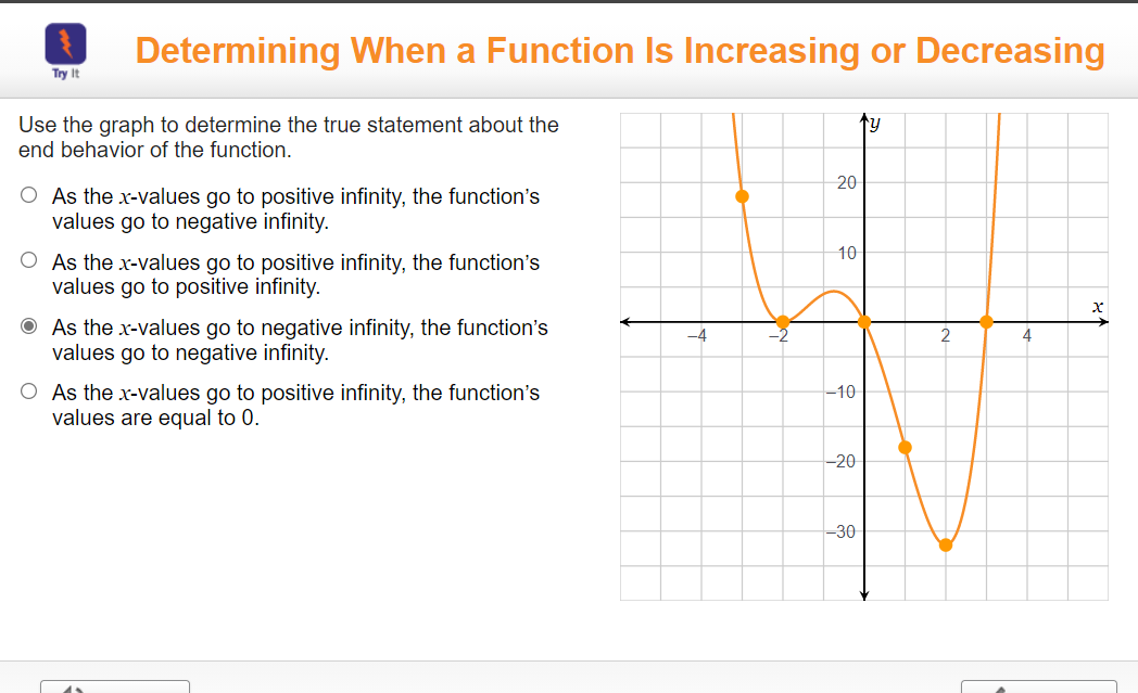 Determining When a Function Is Increasing or Decreasing
Try It
ty
Use the graph to determine the true statement about the
end behavior of the function.
20
O As the x-values go to positive infinity, the function's
values go to negative infinity.
10
O As the x-values go to positive infinity, the function's
values go to positive infinity.
O As the x-values go to negative infinity, the function's
values go to negative infinity.
-4
2
4.
O As the x-values go to positive infinity, the function's
values are equal to 0.
-10
-20
-30
