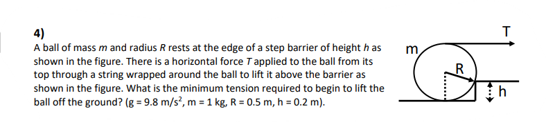 4)
A ball of mass mand radius R rests at the edge of a step barrier of height h as
shown in the figure. There is a horizontal force Tapplied to the ball from its
top through a string wrapped around the ball to lift it above the barrier as
shown in the figure. What is the minimum tension required to begin to lift the
ball off the ground? (g = 9.8 m/s?, m = 1 kg, R = 0.5 m, h = 0.2 m).
m
R
h
