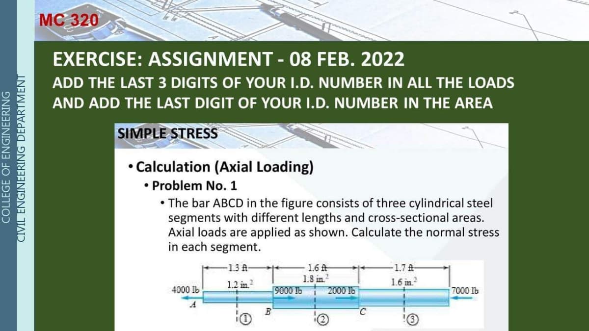 МС 320
EXERCISE: ASSIGNMENT - 08 FEB. 2022
%3D
ADD THE LAST 3 DIGITS OF YOUR I.D. NUMBER IN ALL THE LOADS
AND ADD THE LAST DIGIT OF YOUR I.D. NUMBER IN THE AREA
SIMPLE STRESS
• Calculation (Axial Loading)
• Problem No.1
• The bar ABCD in the figure consists of three cylindrical steel
segments with different lengths and cross-sectional areas.
Axial loads are applied as shown. Calculate the normal stress
in each segment.
13 A
1.6 fA
1.8 in.?
2000 16
1.7 A
1.2 in.?
1.6 in?
4000 lb
9000 1b
7000 lb
COLLEGE OF ENGINEERING
CIVIL ENGINEERING DEPARTMENT
