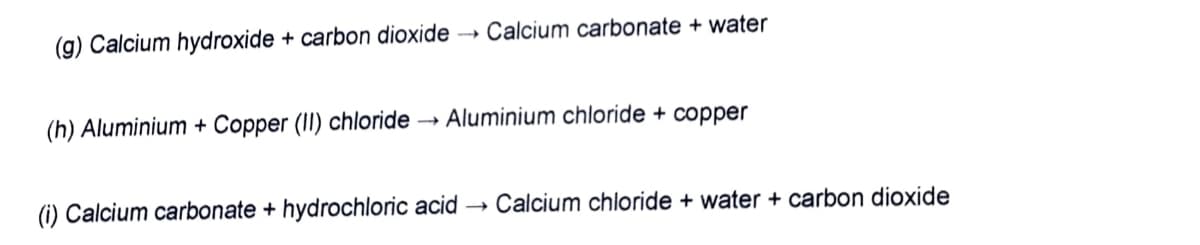 (g) Calcium hydroxide + carbon dioxide
Calcium carbonate + water
(h) Aluminium + Copper (II) chloride → Aluminium chloride + copper
(i) Calcium carbonate + hydrochloric acid
Calcium chloride + water + carbon dioxide

