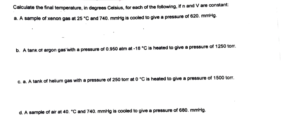 Calculate the final temperature, in degrees Celsius, for each of the following, if n and V are constant:
a. A sample of xenon gas at 25 °C and 740. mmHg is cooled to give a pressure of 620. mmHg.
b. A tank of argon gas with a pressure of 0.950 atm at -18 °C is heated to give a pressure of 1250 torr.
c. a. A tank of helium gas with a pressure of 250 torr at 0 °C is heated to give a pressure of 1500 torr.
d. A sample of air at 40. °C and 740. mmHg is cooled to give a pressure of 680. mmHg.
