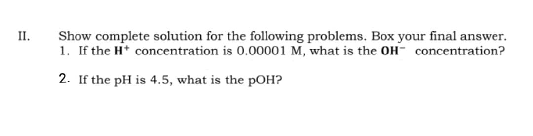 II.
Show complete solution for the following problems. Box your final answer.
1. If the H+ concentration is 0.00001 M, what is the OH concentration?
2. If the pH is 4.5, what is the pOH?
