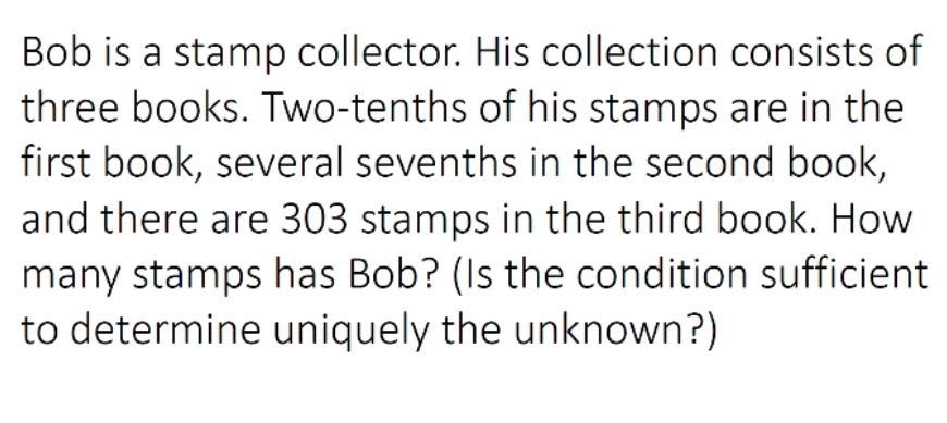 Bob is a stamp collector. His collection consists of
three books. Two-tenths of his stamps are in the
first book, several sevenths in the second book,
and there are 303 stamps in the third book. How
many stamps has Bob? (Is the condition sufficient
to determine uniquely the unknown?)
