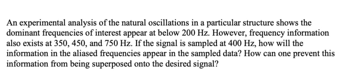 An experimental analysis of the natural oscillations in a particular structure shows the
dominant frequencies of interest appear at below 200 Hz. However, frequency information
also exists at 350, 450, and 750 Hz. If the signal is sampled at 400 Hz, how will the
information in the aliased frequencies appear in the sampled data? How can one prevent this
information from being superposed onto the desired signal?

