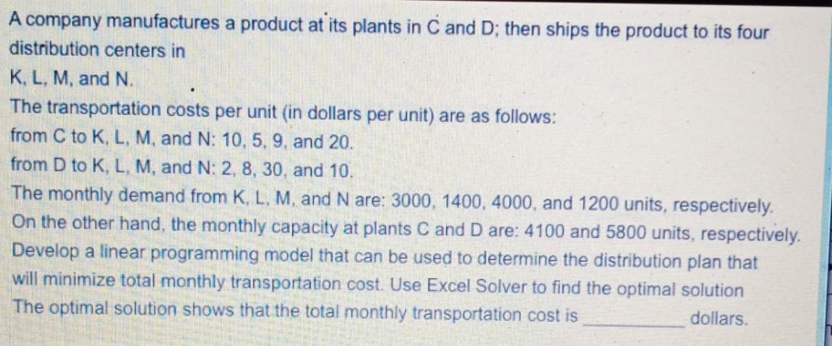 A company manufactures a product at its plants in C and D; then ships the product to its four
distribution centers in
K, L, M, and N.
The transportation costs per unit (in dollars per unit) are as follows:
from C to K, L, M, and N: 10, 5, 9, and 20.
from D to K, L, M, and N: 2, 8, 30, and 10.
The monthly demand from K, L., M, and N are: 3000, 1400, 4000, and 1200 units, respectively.
On the other hand, the monthly capacity at plants C and D are: 4100 and 5800 units, respectively.
Develop a linear programming model that can be used to determine the distribution plan that
will minimize total monthly transportation cost. Use Excel Solver to find the optimal solution
The optimal solution shows that the total monthly transportation cost is
dollars.
