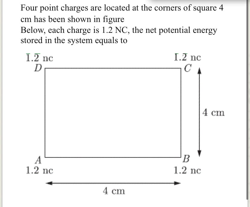 Four point charges are located at the corners of square 4
cm has been shown in figure
Below, each charge is 1.2 NC, the net potential energy
stored in the system equals to
I.2 nc
C
1.2 nc
4 cm
A
1.2 nc
B
1.2 nc
4 cm
