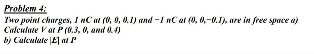 Problem 4:
Two point charges, 1 nC at (0, 0, 0.1) and -1 nC at (0, 0,-0.1), are in free space a)
Calculate V at P (0.3, 0, and 0.4)
b) Calculate |E| at P