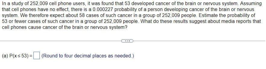 In a study of 252,009 cell phone users, it was found that 53 developed cancer of the brain or nervous system. Assuming
that cell phones have no effect, there is a 0.000227 probability of a person developing cancer of the brain or nervous
system. We therefore expect about 58 cases of such cancer in a group of 252,009 people. Estimate the probability of
53 or fewer cases of such cancer in a group of 252,009 people. What do these results suggest about media reports that
cell phones cause cancer of the brain or nervous system?
(a) P(x≤53) = (Round to four decimal places as needed.)