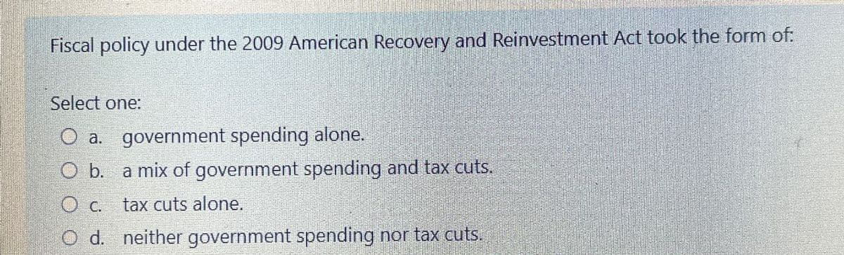Fiscal policy under the 2009 American Recovery and Reinvestment Act took the form of:
Select one:
O a. government spending alone.
O b. a mix of government spending and tax cuts.
O c. tax cuts alone.
O d. neither government spending nor tax cuts.