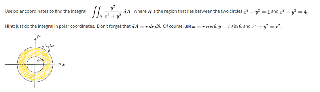Use polar coordinates to find the integral:
- dA where Ris the region that lies between the two circles 2 + y? =1 and 2 + y? = 4
+ y?
R 2²
Hint: just do the integral in polar coordinates. Don't forget that dA = r dr d0. Of course, use æ = r cos 0, y = r sin 0, and g2 + y? = r2.
