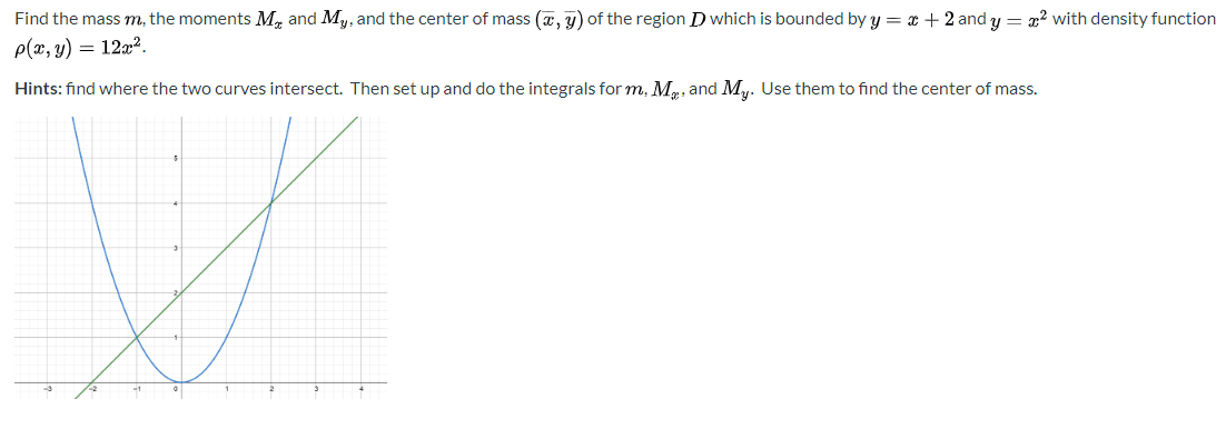 Find the mass m, the moments M, and My, and the center of mass (a, y) of the region D which is bounded by y = x + 2 and y = x? with density function
p(x, y) = 12x².
Hints: find where the two curves intersect. Then set up and do the integrals for m, M., and M,. Use them to find the center of mass.
