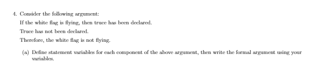 4. Consider the following argument:
If the white flag is flying, then truce has been declared.
Truce has not been declared.
Therefore, the white flag is not flying.
(a) Define statement variables for each component of the above argument, then write the formal argument using your
variables.
