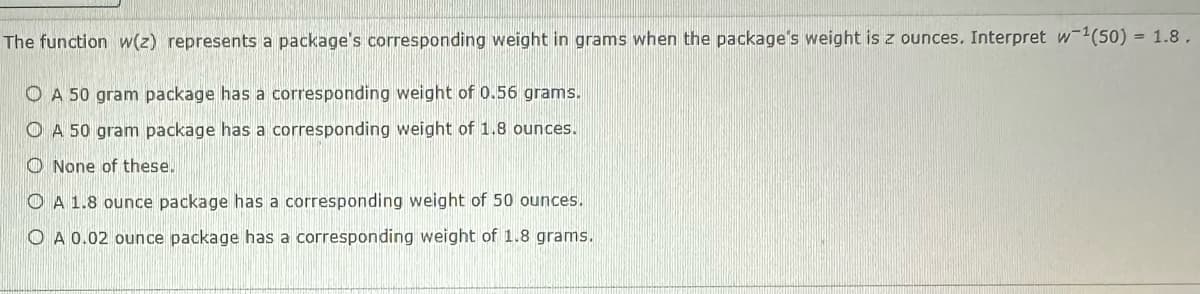 The function w(z) represents a package's corresponding weight in grams when the package's weight is z ounces. Interpret w¹(50) = 1.8.
A 50 gram package has a corresponding weight of 0.56 grams.
A 50 gram package has a corresponding weight of 1.8 ounces.
None of these.
A 1.8 ounce package has a corresponding weight of 50 ounces.
OA 0.02 ounce package has a corresponding weight of 1.8 grams.