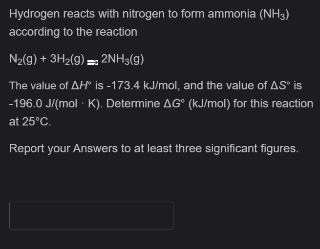 Hydrogen reacts with nitrogen to form ammonia (NH3)
according to the reaction
N2(g) + 3H2(g) = 2NH3(g)
The value of AH° is -173.4 kJ/mol, and the value of AS° is
-196.0 J/(mol - K). Determine AG° (kJ/mol) for this reaction
at 25°C.
Report your Answers to at least three significant figures.
