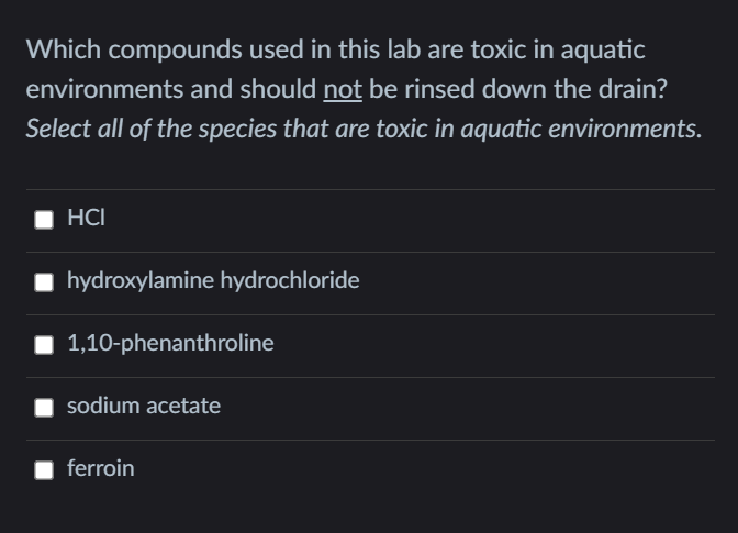 Which compounds used in this lab are toxic in aquatic
environments and should not be rinsed down the drain?
Select all of the species that are toxic in aquatic environments.
HCI
hydroxylamine hydrochloride
1,10-phenanthroline
sodium acetate
ferroin

