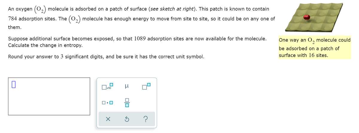 An oxygen (O,) molecule is adsorbed on a patch of surface (see sketch at right). This patch is known to contain
784 adsorption sites. The (0,) molecule has enough energy to move from site to site, so it could be on any one of
them.
Suppose additional surface becomes exposed, so that 1089 adsorption sites are now available for the molecule.
Calculate the change in entropy.
One way an 0, molecule could
be adsorbed on a patch of
Round your answer to 3 significant digits, and be sure it has the correct unit symbol.
surface with 16 sites.
x10
?
