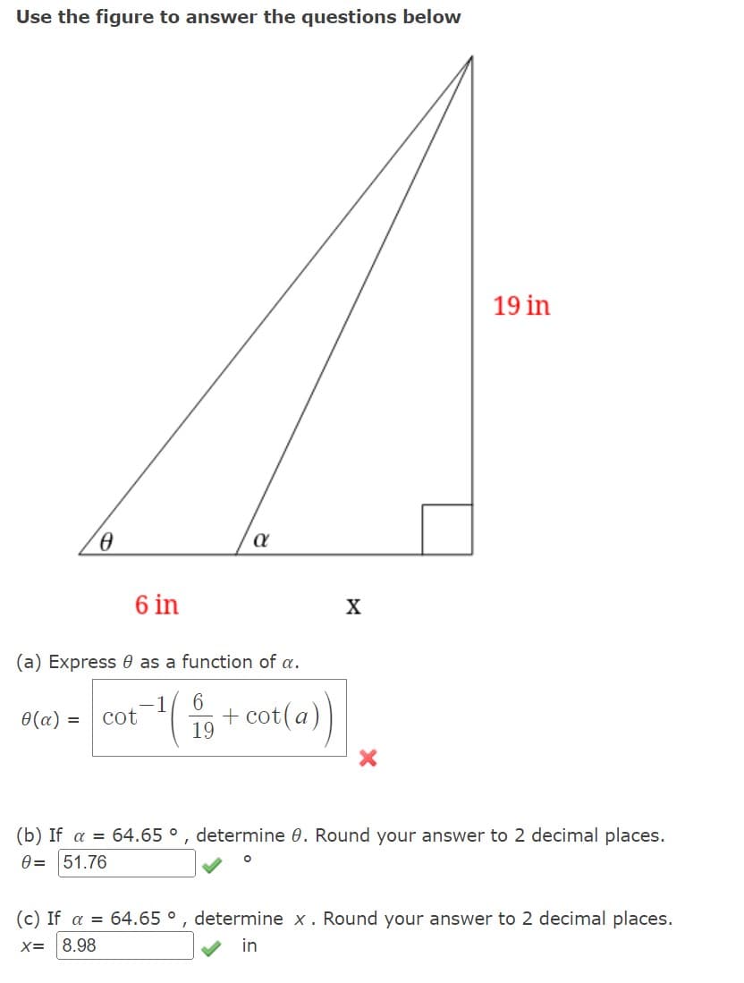 Use the figure to answer the questions below
0
0(a) =
6 in
(a) Express as a function of a.
α
cot
¹1 + cot(a))
6
19
X
19 in
(b) If a = 64.65 °, determine 0. Round your answer to 2 decimal places.
0= 51.76
(c) If a = 64.65 °, determine x. Round your answer to 2 decimal places.
X= 8.98
in