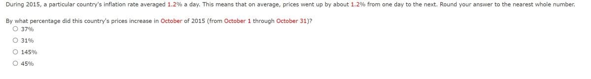 During 2015, a particular country's inflation rate averaged 1.2% a day. This means that on average, prices went up by about 1.2% from one day to the next. Round your answer to the nearest whole number.
By what percentage did this country's prices increase in October of 2015 (from October 1 through October 31)?
37%
31%
O 145%
O 45%