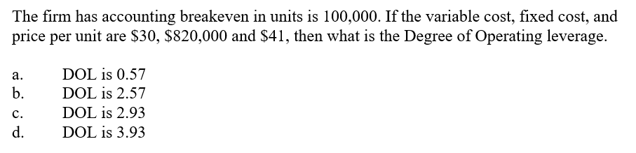 The firm has accounting breakeven in units is 100,000. If the variable cost, fixed cost, and
price per unit are $30, $820,000 and $41, then what is the Degree of Operating leverage.
а.
DOL is 0.57
b.
DOL is 2.57
c.
DOL is 2.93
d.
DOL is 3.93
