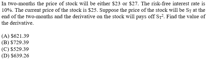 In two-months the price of stock will be either $23 or $27. The risk-free interest rate is
10%. The current price of the stock is $25. Suppose the price of the stock will be ST at the
end of the two-months and the derivative on the stock will pays off Sr?. Find the value of
the derivative.
(A) $621.39
(B) $729.39
(C) $529.39
(D) $639.26
