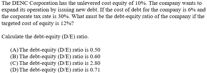 The DENC Corporation has the unlevered cost equity of 10%. The company wants to
expand its operation by issuing new debt. If the cost of debt for the company is 6% and
the corporate tax rate is 30%. What must be the debt-equity ratio of the company if the
targeted cost of equity is 12%?
Calculate the debt-equity (D/E) ratio.
(A) The debt-equity (D/E) ratio is 0.50
(B) The debt-equity (D/E) ratio is 0.60
(C) The debt-equity (D/E) ratio is 2.80
(D) The debt-equity (D/E) ratio is 0.71
