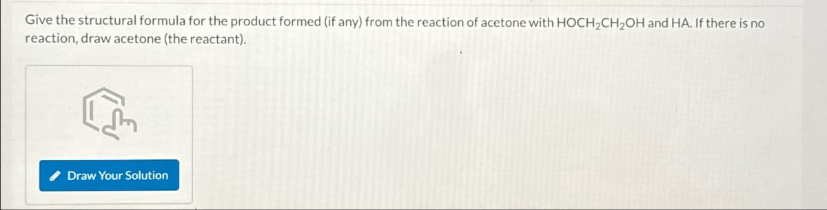 Give the structural formula for the product formed (if any) from the reaction of acetone with HOCH2CH2OH and HA. If there is no
reaction, draw acetone (the reactant).
एल
Draw Your Solution