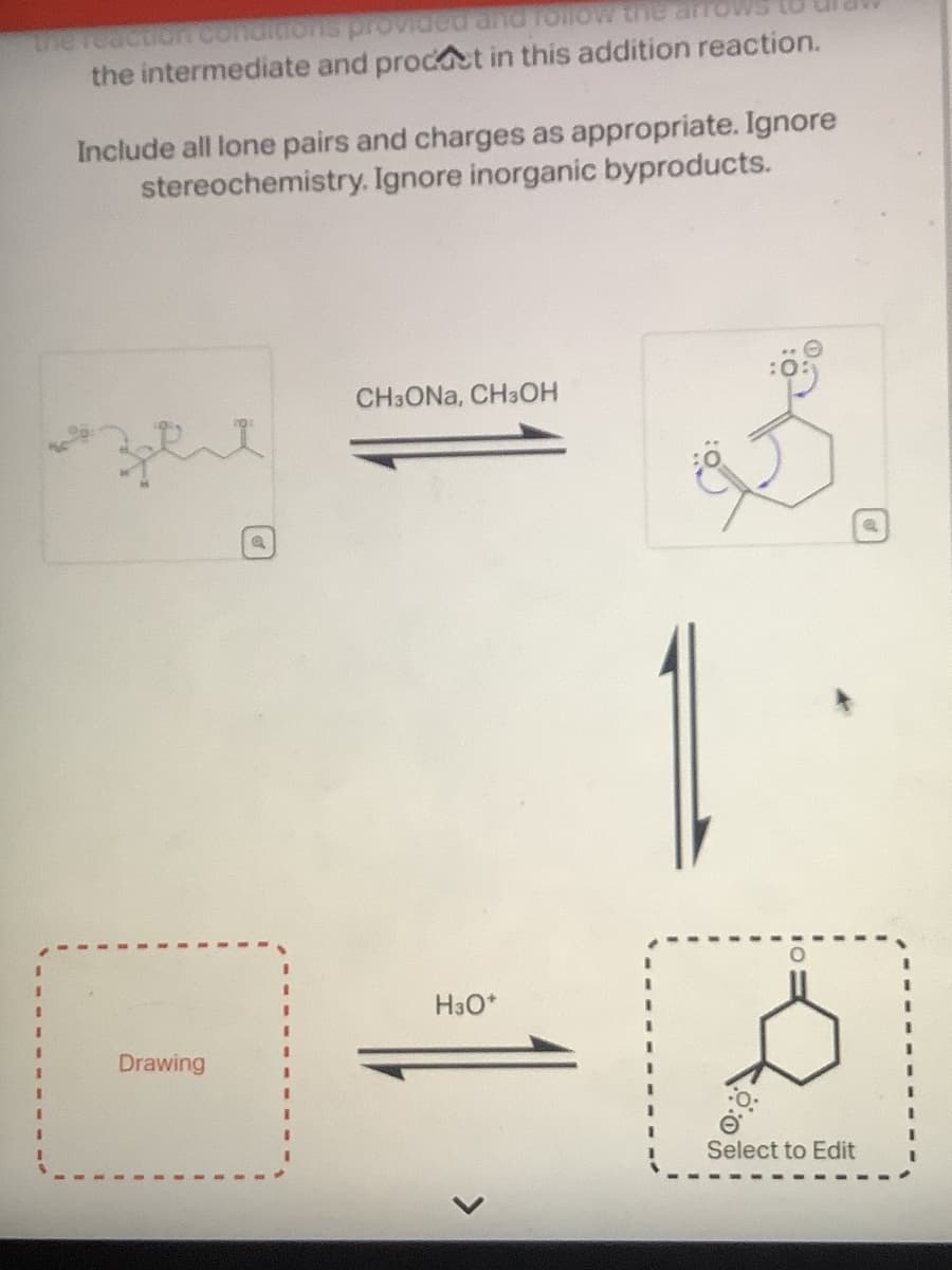 the reaction conditions provided and follow the arrows
the intermediate and product in this addition reaction.
Include all lone pairs and charges as appropriate. Ignore
stereochemistry. Ignore inorganic byproducts.
я зел
CHзONA, CH3OH
I
Drawing
H3O+
Select to Edit
