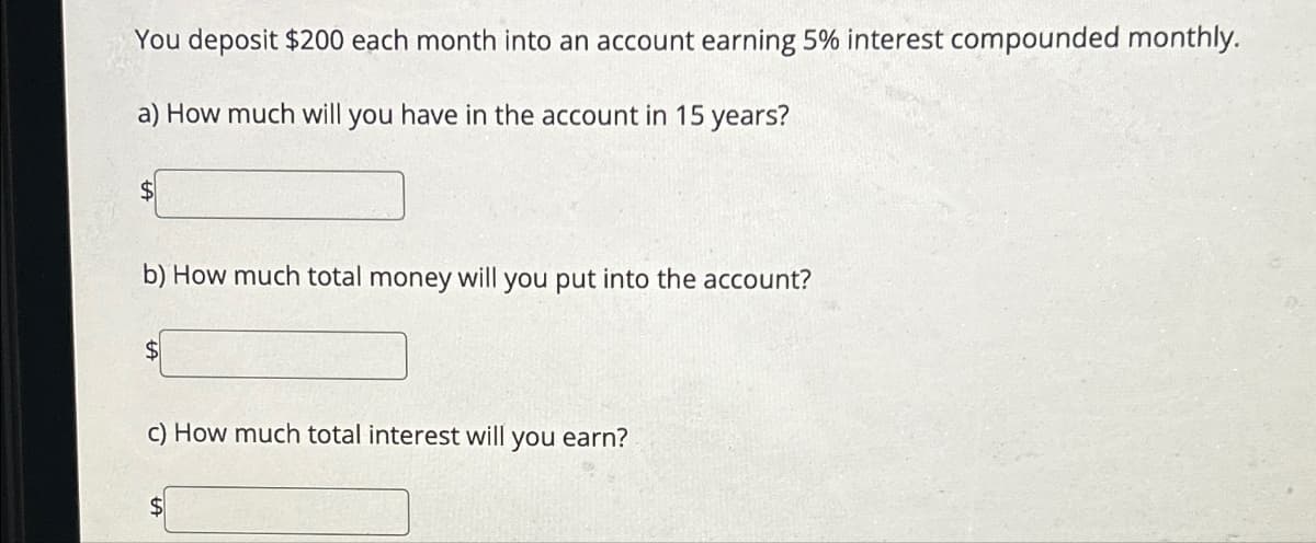 You deposit $200 each month into an account earning 5% interest compounded monthly.
a) How much will you have in the account in 15 years?
$
b) How much total money will you put into the account?
$
c) How much total interest will you earn?
$