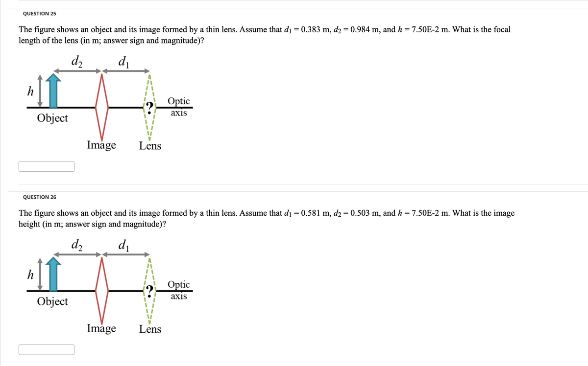 QUESTION 25
The figure shows an object and its image formed by a thin lens. Assume that d₁ = 0.383 m, d2 = 0.984 m, and h = 7.50E-2 m. What is the focal
length of the lens (in m; answer sign and magnitude)?
d₂
d₁
h
Object
QUESTION 26
h
Image
Object
Lens
The figure shows an object and its image formed by a thin lens. Assume that d₁ = 0.581 m, d₂ = 0.503 m, and h = 7.50E-2 m. What is the image
height (in m; answer sign and magnitude)?
d₂
d₁
Optic
axis
Image Lens
Optic
axis