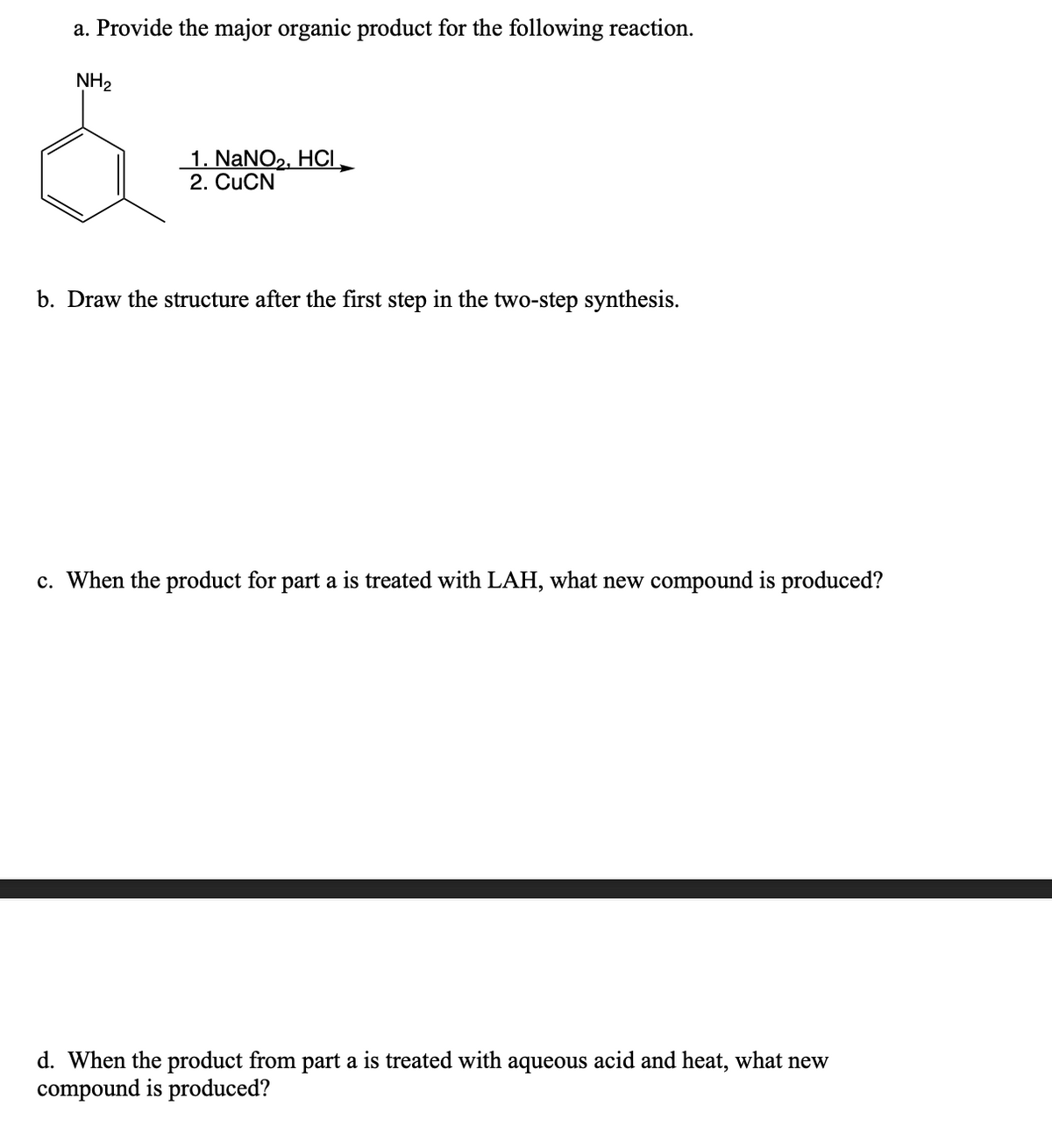 a. Provide the major organic product for the following reaction.
NH₂
1. NaNO₂, HCI
2. CuCN
b. Draw the structure after the first step in the two-step synthesis.
c. When the product for part a is treated with LAH, what new compound is produced?
d. When the product from part a is treated with aqueous acid and heat, what new
compound is produced?