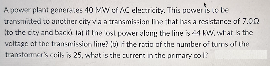 A power plant generates 40 MW of AC electricity. This power is to be
transmitted to another city via a transmission line that has a resistance of 7.00
(to the city and back). (a) If the lost power along the line is 44 kW, what is the
voltage of the transmission line? (b) If the ratio of the number of turns of the
transformer's coils is 25, what is the current in the primary coil?