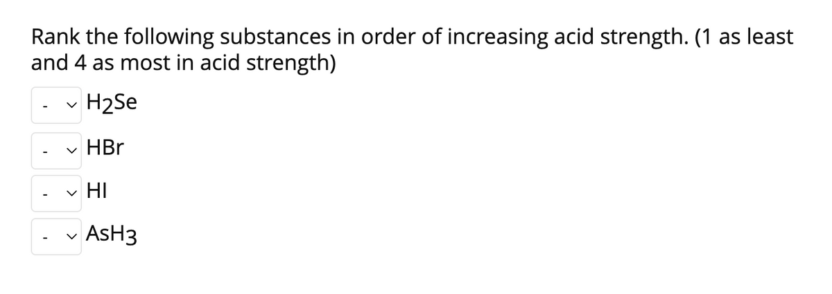 Rank the following substances in order of increasing acid strength. (1 as least
and 4 as most in acid strength)
✓ H₂Se
✓ HBr
HI
✓ AsH3
