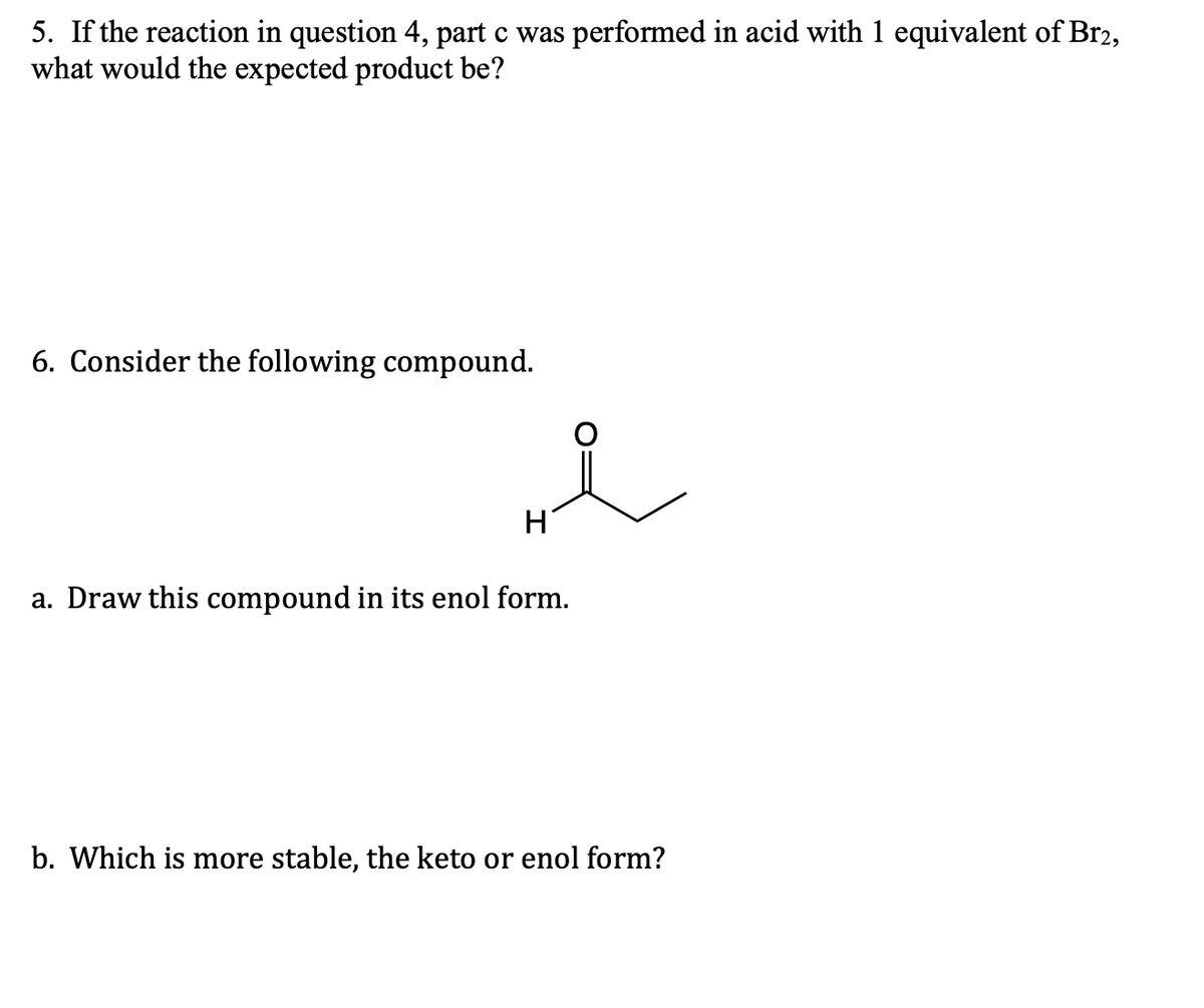 5. If the reaction in question 4, part c was performed in acid with 1 equivalent of Br2,
what would the expected product be?
6. Consider the following compound.
i
H
a. Draw this compound in its enol form.
b. Which is more stable, the keto or enol form?