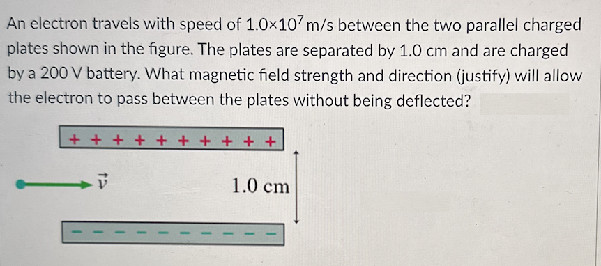 An electron travels with speed of 1.0×107 m/s between the two parallel charged
plates shown in the figure. The plates are separated by 1.0 cm and are charged
by a 200 V battery. What magnetic field strength and direction (justify) will allow
the electron to pass between the plates without being deflected?
+ + + + + + + + + +
1.0 cm