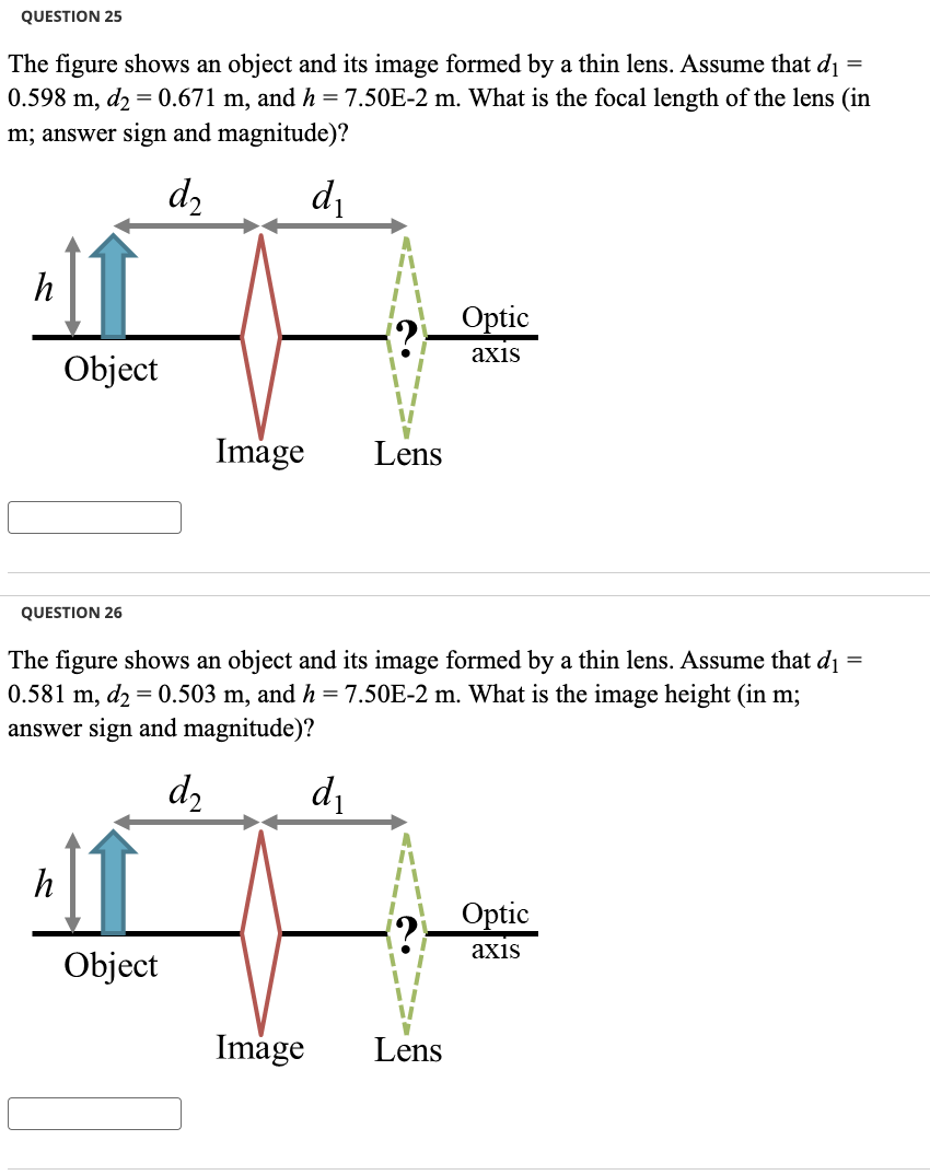 QUESTION 25
The figure shows an object and its image formed by a thin lens. Assume that d₁ =
0.598 m, d₂ = 0.671 m, and h = 7.50E-2 m. What is the focal length of the lens (in
m; answer sign and magnitude)?
d₂
d₁
h
Object
QUESTION 26
h
Image
Object
=
The figure shows an object and its image formed by a thin lens. Assume that d₁
0.581 m, d₂ = 0.503 m, and h = 7.50E-2 m. What is the image height (in m;
answer sign and magnitude)?
d₂
Lens
d₁
Optic
axis
Image Lens
Optic
axis