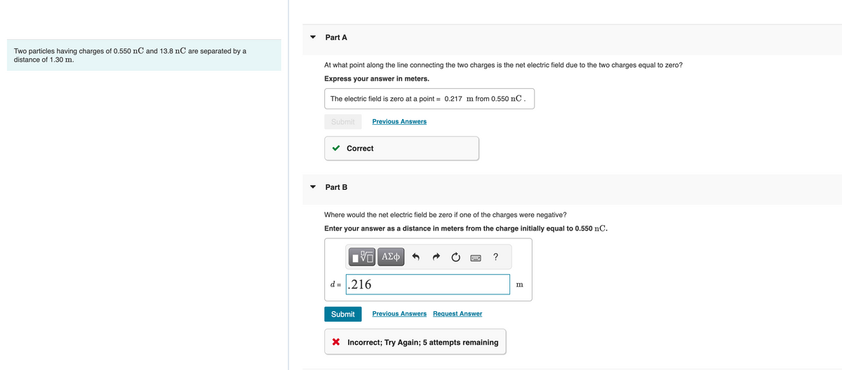 Two particles having charges of 0.550 nC and 13.8 nC are separated by a
distance of 1.30 m.
Part A
At what point along the line connecting the two charges is the net electric field due to the two charges equal to zero?
Express your answer in meters.
The electric field is zero at a point = 0.217 m from 0.550 nC.
Submit
Correct
Part B
Previous Answers
Where would the net electric field be zero if one of the charges were negative?
Enter your answer as a distance in meters from the charge initially equal to 0.550 nC.
VGI ΑΣΦ
d= .216
Submit Previous Answers Request Answer
?
X Incorrect; Try Again; 5 attempts remaining
m
