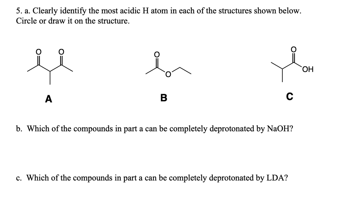 5. a. Clearly identify the most acidic H atom in each of the structures shown below.
Circle or draw it on the structure.
A
B
C
b. Which of the compounds in part a can be completely deprotonated by NaOH?
c. Which of the compounds in part a can be completely deprotonated by LDA?
OH