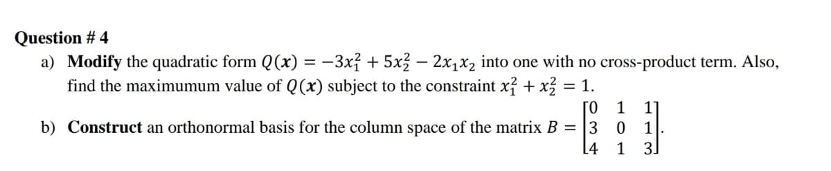 Question # 4
a) Modify the quadratic form Q(x) = -3x² + 5x3 – 2x1x2 into one with no cross-product term. Also,
find the maximumum value of Q(x) subject to the constraint x? + x = 1.
ГО
b) Construct an orthonormal basis for the column space of the matrix B = |3
1
11
1
[4
1
3.
