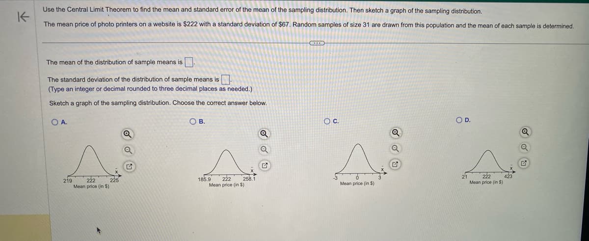 K
Use the Central Limit Theorem to find the mean and standard error of the mean of the sampling distribution. Then sketch a graph of the sampling distribution.
The mean price of photo printers on a website is $222 with a standard deviation of $67. Random samples of size 31 are drawn from this population and the mean of each sample is determined.
The mean of the distribution of sample means is.
The standard deviation of the distribution of sample means is.
(Type an integer or decimal rounded to three decimal places as needed.)
Sketch a graph of the sampling distribution. Choose the correct answer below.
OA.
219
222
Mean price (in $)
225
Q
O B.
222 258.1
Mean price (in $)
185.9
Q
Q
C
O C.
Mean price (in $)
Q
O D.
21
222
Mean price (in S)
Q
G