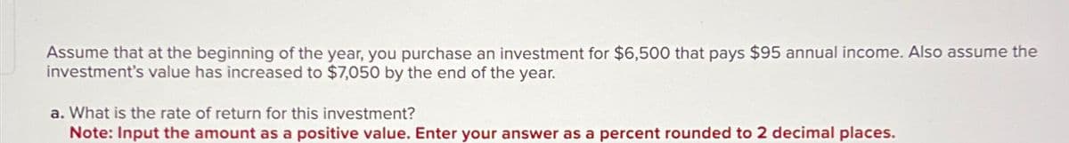 Assume that at the beginning of the year, you purchase an investment for $6,500 that pays $95 annual income. Also assume the
investment's value has increased to $7,050 by the end of the year.
a. What is the rate of return for this investment?
Note: Input the amount as a positive value. Enter your answer as a percent rounded to 2 decimal places.