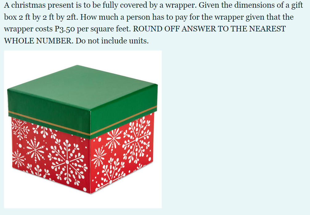 A christmas present is to be fully covered by a wrapper. Given the dimensions of a gift
box 2 ft by 2 ft by 2ft. How much a person has to pay for the wrapper given that the
wrapper costs P3.50 per square feet. ROUND OFF ANSWER TO THE NEAREST
WHOLE NUMBER. Do not include units.
