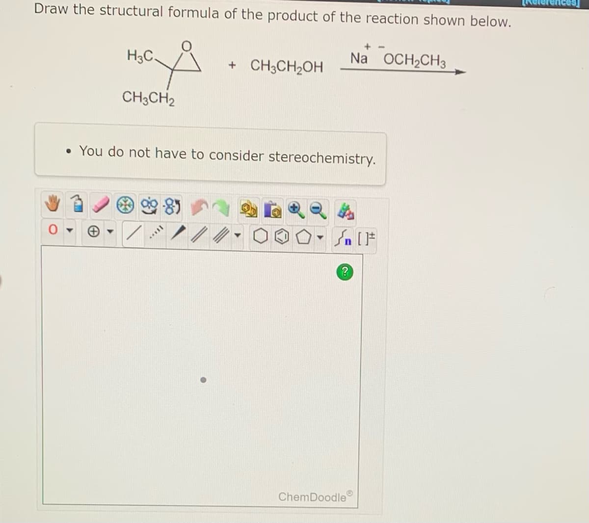 Draw the structural formula of the product of the reaction shown below.
H3C.
CH3CH₂
+ CH3CH₂OH
**VIL
• You do not have to consider stereochemistry.
Na OCH₂CH3
[ ] در
?
O
ChemDoodle
Refer