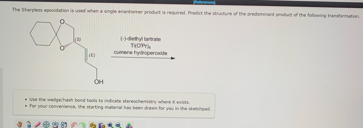[References]
The Sharpless epoxidation is used when a single enantiomer product is required. Predict the structure of the predominant product of the following transformation.
O
(S)
(E)
OH
(-)-diethyl tartrate
Ti(O'Pr)4
cumene hydroperoxide
• Use the wedge/hash bond tools to indicate stereochemistry where it exists.
• For your convenience, the starting material has been drawn for you in the sketchpad.
ter