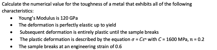 Calculate the numerical value for the toughness of a metal that exhibits all of the following
characteristics:
• Young's Modulus is 120 GPa
• The deformation is perfectly elastic up to yield
Subsequent deformation is entirely plastic until the sample breaks
The plastic deformation is described by the equation o = Cɛ" with C = 1600 MPa, n = 0.2
The sample breaks at an engineering strain of 0.6
